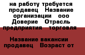 на работу требуется продавец › Название организации ­ ооо Доверие › Отрасль предприятия ­ торговля › Название вакансии ­ продавец › Возраст от ­ 25 › Возраст до ­ 35 - Приморский край, Артем г. Работа » Вакансии   . Приморский край,Артем г.